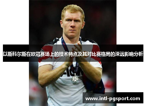 以斯科尔斯在欧冠赛场上的技术特点及其对比赛格局的深远影响分析