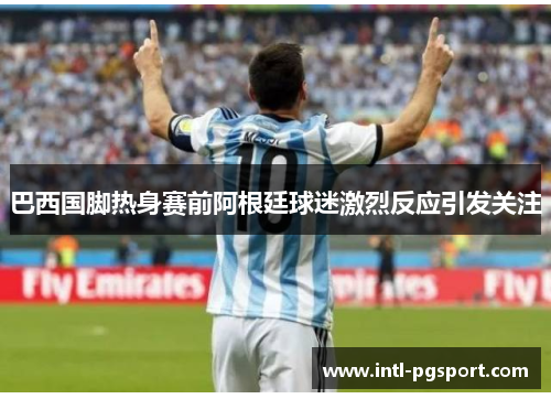 巴西国脚热身赛前阿根廷球迷激烈反应引发关注