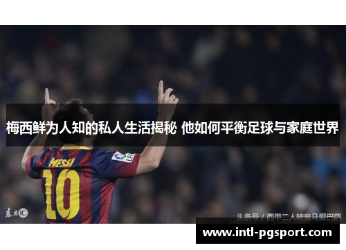 梅西鲜为人知的私人生活揭秘 他如何平衡足球与家庭世界