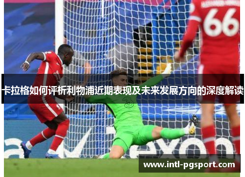 卡拉格如何评析利物浦近期表现及未来发展方向的深度解读