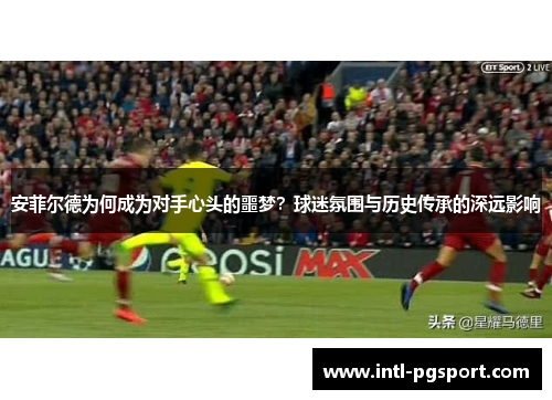 安菲尔德为何成为对手心头的噩梦？球迷氛围与历史传承的深远影响