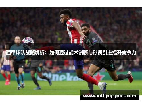 西甲球队战略解析:如何通过战术创新与球员引进提升竞争力 西甲球队战略解析:如何通过战术创新与球员引进提升竞争力