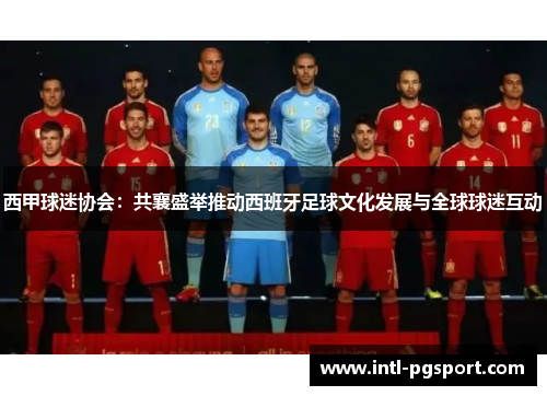 西甲球迷协会:共襄盛举推动西班牙足球文化发展与全球球迷互动 西甲球迷协会:共襄盛举推动西班牙足球文化发展与全球球迷互动