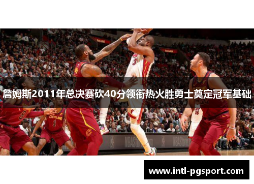 詹姆斯2011年总决赛砍40分领衔热火胜勇士奠定冠军基础 詹姆斯2011年总决赛砍40分领衔热火胜勇士奠定冠军基础