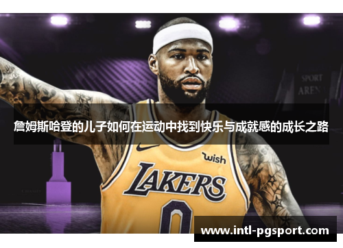 詹姆斯哈登的儿子如何在运动中找到快乐与成就感的成长之路 詹姆斯哈登的儿子如何在运动中找到快乐与成就感的成长之路