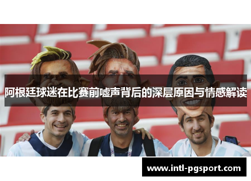 阿根廷球迷在比赛前嘘声背后的深层原因与情感解读 阿根廷球迷在比赛前嘘声背后的深层原因与情感解读