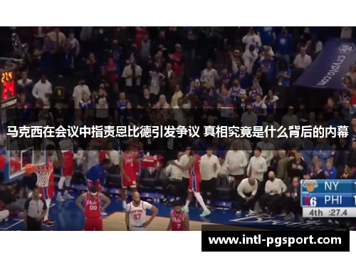 马克西在会议中指责恩比德引发争议 真相究竟是什么背后的内幕 马克西在会议中指责恩比德引发争议 真相究竟是什么背后的内幕