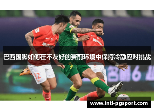 巴西国脚如何在不友好的赛前环境中保持冷静应对挑战