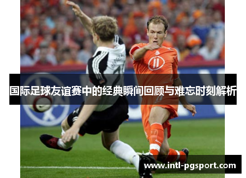 国际足球友谊赛中的经典瞬间回顾与难忘时刻解析