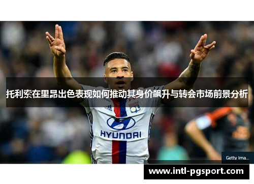托利索在里昂出色表现如何推动其身价飙升与转会市场前景分析 托利索在里昂出色表现如何推动其身价飙升与转会市场前景分析
