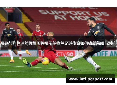曼联与利物浦的辉煌历程揭示英格兰足球传奇如何铸就荣耀与对抗