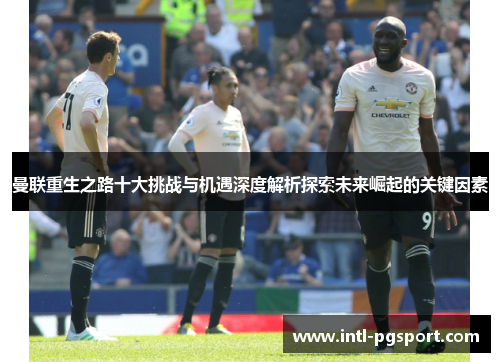 曼联重生之路十大挑战与机遇深度解析探索未来崛起的关键因素