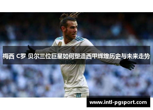 梅西 C罗 贝尔三位巨星如何塑造西甲辉煌历史与未来走势