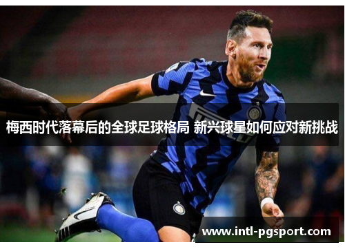 梅西时代落幕后的全球足球格局 新兴球星如何应对新挑战