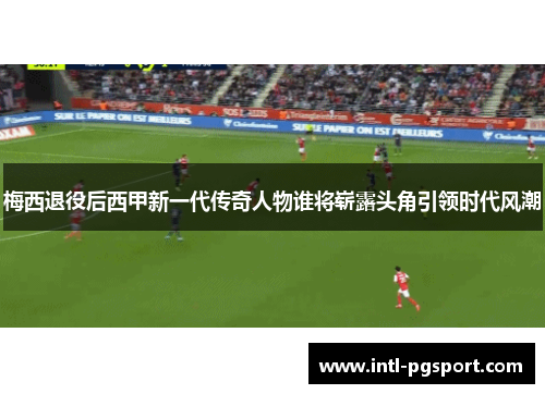 梅西退役后西甲新一代传奇人物谁将崭露头角引领时代风潮