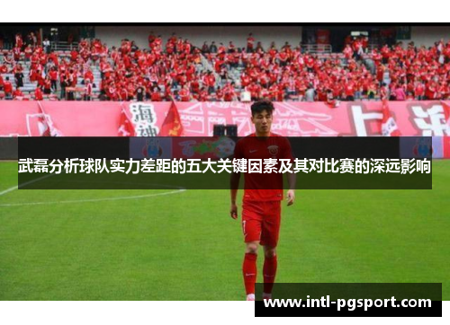 武磊分析球队实力差距的五大关键因素及其对比赛的深远影响