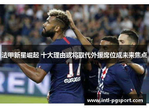 法甲新星崛起 十大理由或将取代外援席位成未来焦点